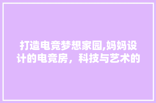 打造电竞梦想家园,妈妈设计的电竞房，科技与艺术的完美融合