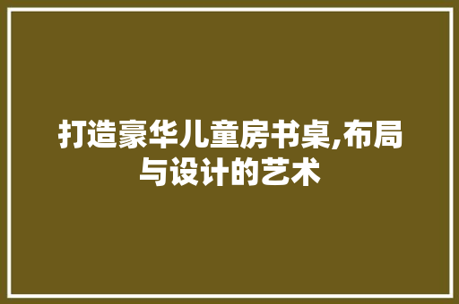打造豪华儿童房书桌,布局与设计的艺术
