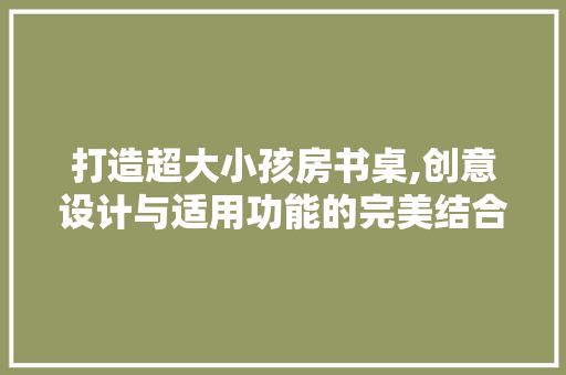 打造超大小孩房书桌,创意设计与适用功能的完美结合