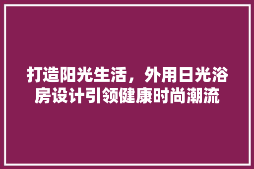 打造阳光生活，外用日光浴房设计引领健康时尚潮流