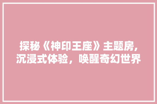 探秘《神印王座》主题房,沉浸式体验，唤醒奇幻世界的灵魂