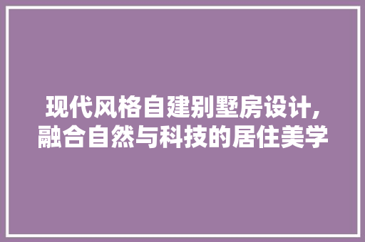 现代风格自建别墅房设计,融合自然与科技的居住美学