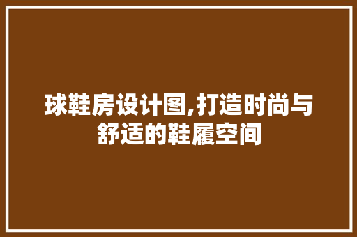 球鞋房设计图,打造时尚与舒适的鞋履空间