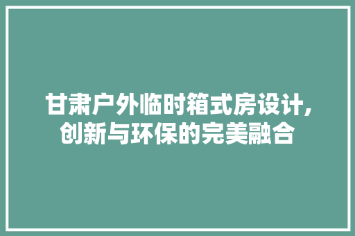 甘肃户外临时箱式房设计,创新与环保的完美融合