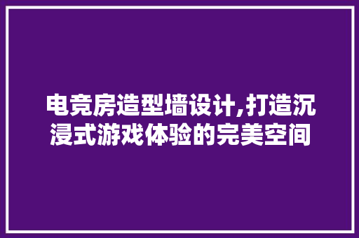 电竞房造型墙设计,打造沉浸式游戏体验的完美空间