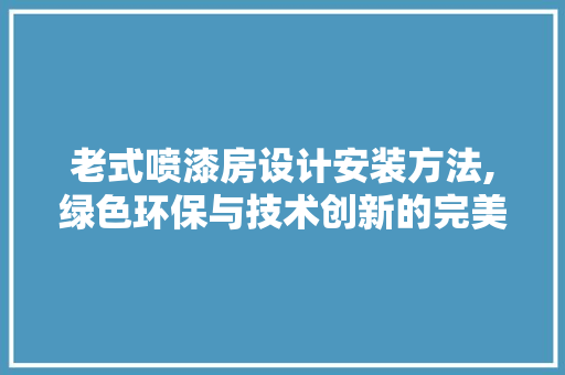 老式喷漆房设计安装方法,绿色环保与技术创新的完美融合
