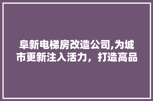 阜新电梯房改造公司,为城市更新注入活力，打造高品质居住环境
