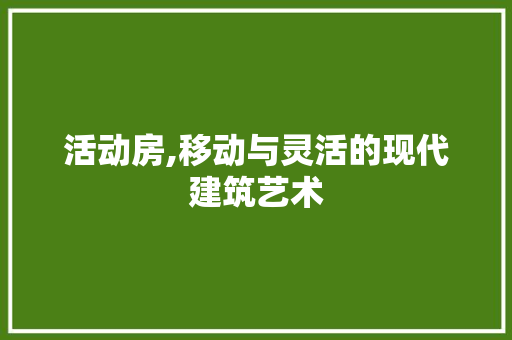活动房,移动与灵活的现代建筑艺术