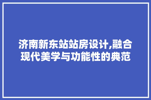 济南新东站站房设计,融合现代美学与功能性的典范
