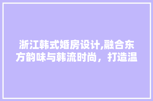 浙江韩式婚房设计,融合东方韵味与韩流时尚，打造温馨浪漫的家居空间