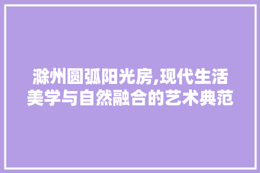 滁州圆弧阳光房,现代生活美学与自然融合的艺术典范
