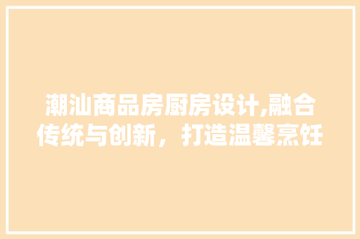 潮汕商品房厨房设计,融合传统与创新，打造温馨烹饪空间