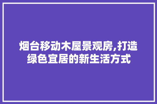 烟台移动木屋景观房,打造绿色宜居的新生活方式