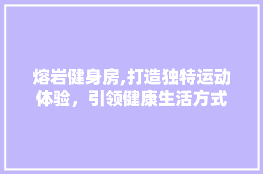 熔岩健身房,打造独特运动体验，引领健康生活方式