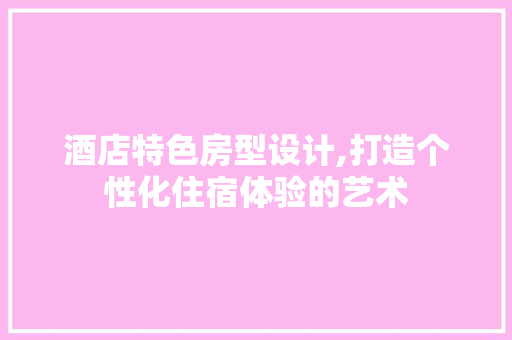 酒店特色房型设计,打造个性化住宿体验的艺术