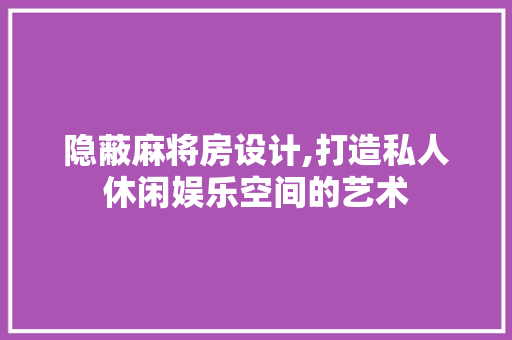 隐蔽麻将房设计,打造私人休闲娱乐空间的艺术