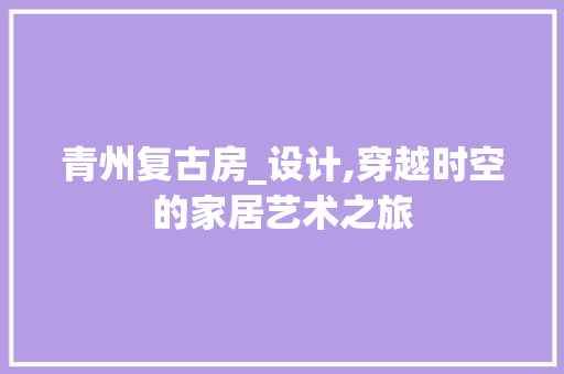 青州复古房_设计,穿越时空的家居艺术之旅