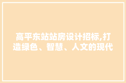 高平东站站房设计招标,打造绿色、智慧、人文的现代交通枢纽