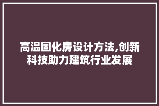 高温固化房设计方法,创新科技助力建筑行业发展