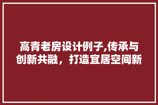 高青老房设计例子,传承与创新共融，打造宜居空间新典范