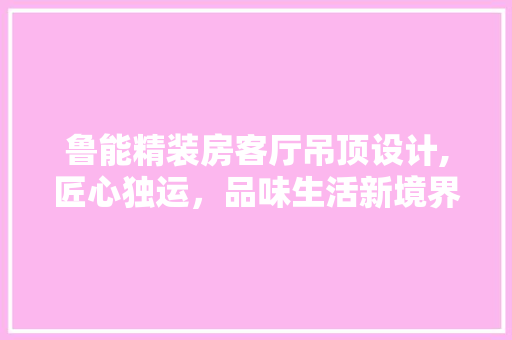 鲁能精装房客厅吊顶设计,匠心独运，品味生活新境界