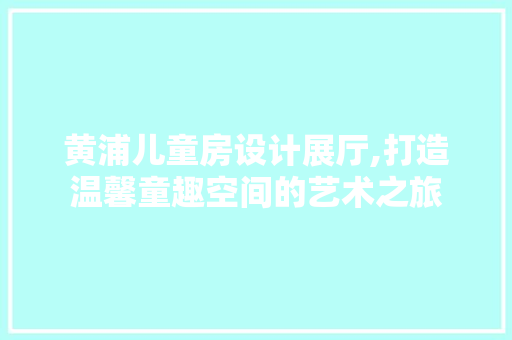 黄浦儿童房设计展厅,打造温馨童趣空间的艺术之旅