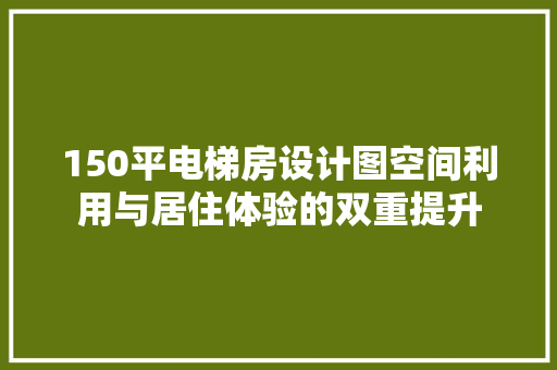 150平电梯房设计图空间利用与居住体验的双重提升