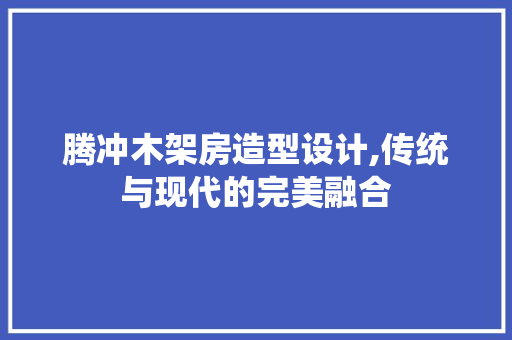 腾冲木架房造型设计,传统与现代的完美融合