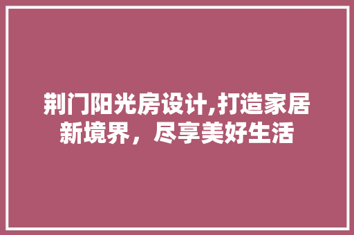 荆门阳光房设计,打造家居新境界，尽享美好生活