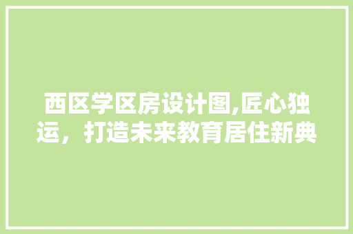 西区学区房设计图,匠心独运，打造未来教育居住新典范