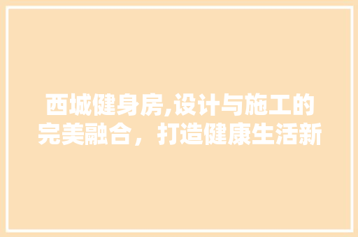 西城健身房,设计与施工的完美融合，打造健康生活新地标