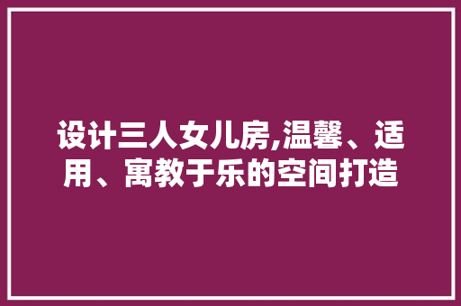 设计三人女儿房,温馨、适用、寓教于乐的空间打造