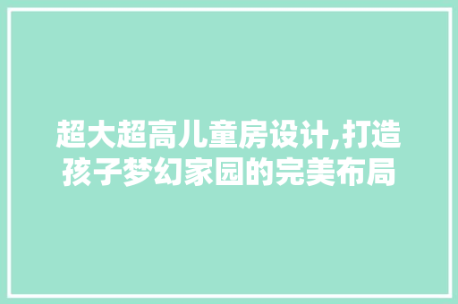 超大超高儿童房设计,打造孩子梦幻家园的完美布局