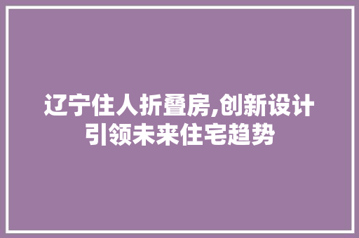 辽宁住人折叠房,创新设计引领未来住宅趋势