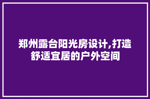 郑州露台阳光房设计,打造舒适宜居的户外空间