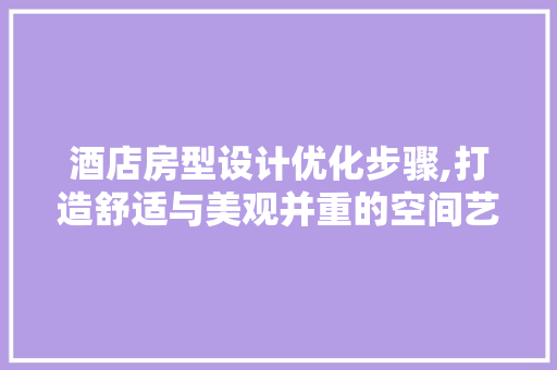 酒店房型设计优化步骤,打造舒适与美观并重的空间艺术