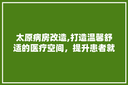 太原病房改造,打造温馨舒适的医疗空间，提升患者就医体验