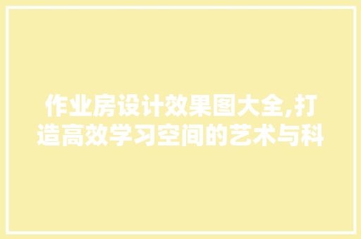 作业房设计效果图大全,打造高效学习空间的艺术与科学