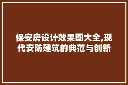 保安房设计效果图大全,现代安防建筑的典范与创新