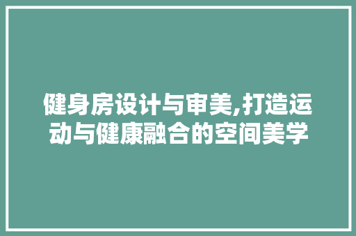 健身房设计与审美,打造运动与健康融合的空间美学