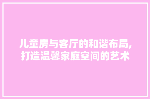 儿童房与客厅的和谐布局,打造温馨家庭空间的艺术