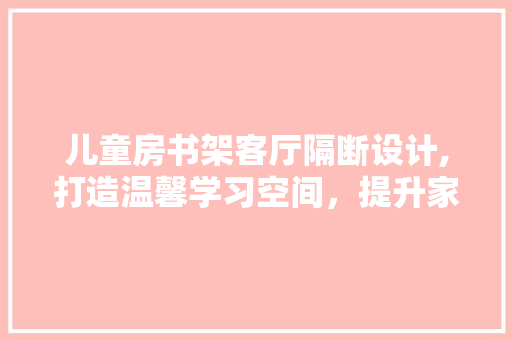 儿童房书架客厅隔断设计,打造温馨学习空间，提升家庭生活品质