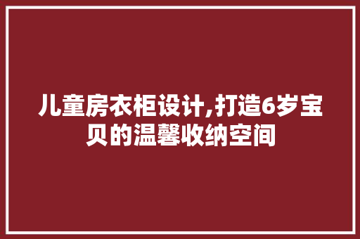 儿童房衣柜设计,打造6岁宝贝的温馨收纳空间