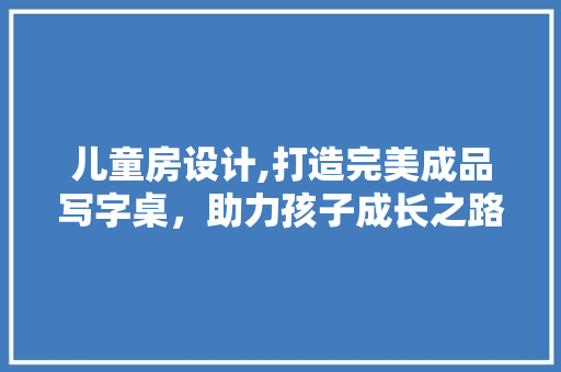 儿童房设计,打造完美成品写字桌，助力孩子成长之路