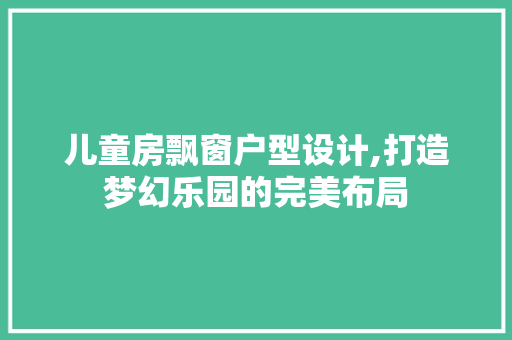 儿童房飘窗户型设计,打造梦幻乐园的完美布局