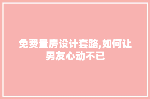 免费量房设计套路,如何让男友心动不已