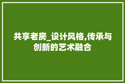 共享老房_设计风格,传承与创新的艺术融合