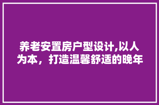 养老安置房户型设计,以人为本，打造温馨舒适的晚年家园