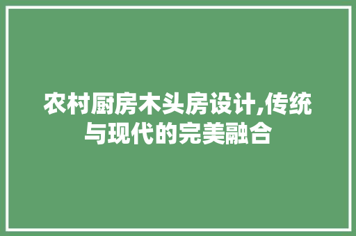 农村厨房木头房设计,传统与现代的完美融合