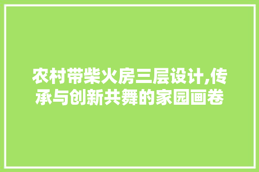 农村带柴火房三层设计,传承与创新共舞的家园画卷